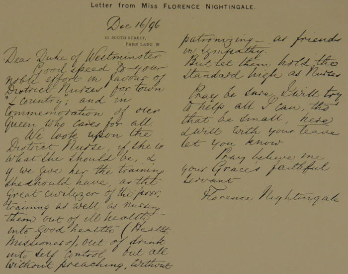 Dec 16/96
10 South Street
Park Lane W
Dear Duke of Westminster
Good speed to your
noble effort in favour of
District Nurses for town
“& Country”; and in
Commemoration of our
Queen who cares for all.
We look upon the
District Nurse, if she is
what she should be, &
if we give her the training
she should have, as the
great civilizer of the poor,
training as well as nursing
them out of ill health
into good health (Health
Missioness), out of drink
into self control but all
without preaching, without
patronizing—as friends
in sympathy.
But let them hold the
standard high as Nurses.
Pray be sure I will try
to help all I can, tho’
that be small, here
I will with your leave
let you know.
Pray believe me
your Grace’s faithful
servant Florence Nightingale