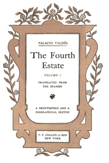 title page

PALACIO VALDÃS

The Fourth

Estate

VOLUME I

TRANSLATED FROM
THE SPANISH

A FRONTISPIECE AND A
BIOGRAPHICAL SKETCH

P. F. COLLIER & SON
NEW YORK
