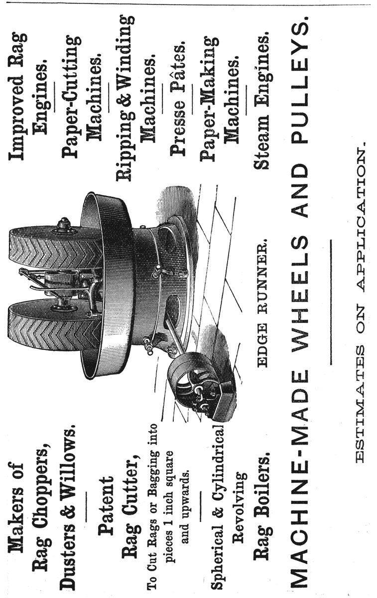 
Makers of Rag Choppers, Dusters & Willows.

Patent Rag Cutter,

To Cut Rags or Bagging into pieces 1 inch square and upwards.

Spherical & Cylindrical Revolving Rag Boilers.

Improved Rag Engines.

Paper-Cutting Machines.

Ripping & Winding Machines.

Presse Pâtes.

Paper-Making Machines.

Steam Engines.

EDGE RUNNER.

MACHINE-MADE WHEELS AND PULLEYS.

ESTIMATES ON APPLICATION.