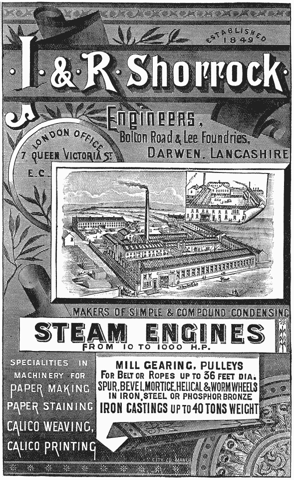 
ESTABLISHED 1849

· J · & · R · Shorrock ·

Engineers, Bolton Road & Lee Foundries, DARWEN,
LANCASHIRE

London Office 7 Queen Victoria St. E. C.

MAKERS OF SIMPLE AND COMPOUND CONDENSING STEAM ENGINES FROM 10
TO 1000 H.P.

SPECIALTIES IN MACHINERY FOR PAPER MAKING PAPER STAINING CALICO
WEAVING, CALICO PRINTING

MILL GEARING, PULLEYS FOR BELT OR ROPES
UP TO 36 FEET DIA. SPUR, BEVEL, MORTICE, HELICAL &
WORM WHEELS IN IRON, STEEL OR PHOSPHOR BRONZE IRON
CASTINGS UP TO 40 TONS WEIGHT
