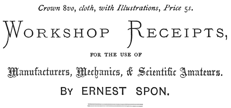
Crown 8vo, cloth, with Illustrations, Price 5s.

WORKSHOP RECEIPTS, FOR THE USE OF Manufacturers, Mechanics,
& Scientific Amateurs.

BY ERNEST SPON.
