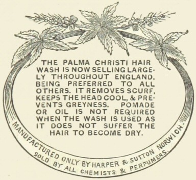 Decorative graphic with text—The Palma Christi hair wash
is now selling largely throughout England, being preferred to all
others.  It removes scurf, keeps the head cool, & prevents
greyness.  Pomade or oil is not required when the wash is used as
it does not suffer the hair to become dry.  Manufactured only by
Harper & Sutton Norwich.  Sold by all chemists &
perfumers