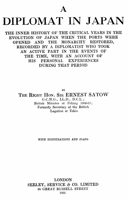 A
DIPLOMAT IN JAPAN

THE INNER HISTORY OF THE CRITICAL YEARS IN THE
EVOLUTION OF JAPAN WHEN THE PORTS WERE
OPENED AND THE MONARCHY RESTORED,
RECORDED BY A DIPLOMATIST WHO TOOK
AN ACTIVE PART IN THE EVENTS OF
THE TIME, WITH AN ACCOUNT OF
HIS PERSONAL EXPERIENCES
DURING THAT PERIOD

BY
THE RIGHT HON. SIR ERNEST SATOW
G.C.M.G., LL.D., D.C.L.;
British Minister at Peking 1900-05;
Formerly Secretary of the British
Legation at Tokio

WITH ILLUSTRATIONS AND PLANS

LONDON
SEELEY, SERVICE & CO. LIMITED
38 GREAT RUSSELL STREET
1921