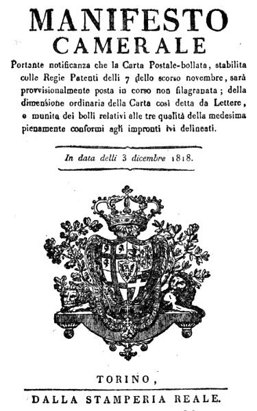 MANIFESTO CAMERALE

Portante notificanza che la Carta Postale-bollata, stabilita
colle Regie Patenti delli 7 dello scorso novembre, sarà
provvisionalmente posta in corso non filagranata; della
dimensione ordinaria della Carta cosi detta da Lettere,
e munita dei bolli relativi alle tre qualità della medesima
pienamente conformi agli impronti lvi delineati.

In data delli 3 dicembre 1818.

TORINO, DALLA STAMPERIA REALE.