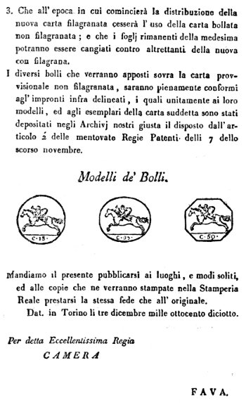 3. Che all'epoca in cui comincierà la distribuzione della
nuova carta filagranata cesserà l'uso della carta bollata
non filagranata; e che i foglj rimanenti della medesima
potranno essere cangiati contro altrettanti della nuova
con filagrana.

I diversi bolli che verranno apposti sovra la carta provvisionale
non filagranata, saranno pienamente conformi
agl'impronti infra delineati, i quali unitamente ai loro
modelli, ed agli esemplari della carta suddetta sono stati
depositati negli Archivj nostri giusta il disposto dall'articolo
2' delle mentovate Regie Patenti delli 7 dello
scorso novembre.

Modelli de' Bolli.

Mandiamo il presente pubblicarsi ai luoghi, e modi soliti,
ed alle copie che ne verranno stampate nella Stamperia
Reale prestarsi la stessa fede che all'originale.

Dat. in Torino li tre dicembre mille ottocento diciotto.


Per detta Eccellentissima Regia

CAMERA

FAVA.