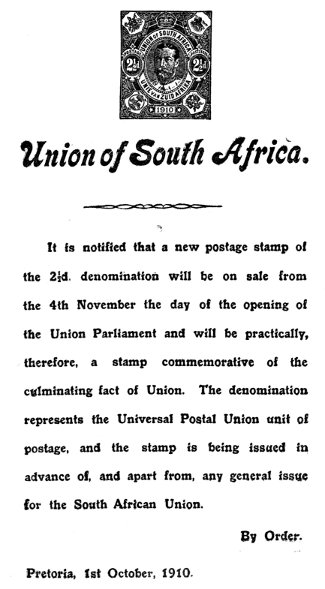 Union of South Africa.

It is notified that a new postage stamp of
the 2½d. denomination will be on sale from
the 4th November the day of the opening of
the Union Parliament and will be practically,
therefore, a stamp commemorative of the
culminating fact of Union. The denomination
represents the Universal Postal Union unit of
postage, and the stamp is being issued in
advance of, and apart from, any general issue
for the South African Union.

By Order.

Pretoria, 1st October, 1910.
