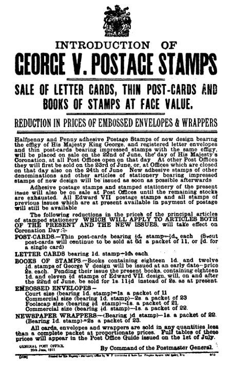 INTRODUCTION OF
GEORGE V. POSTAGE STAMPS

SALE OF LETTER CARDS, THIN POST-CARDS AND
BOOKS OF STAMPS AT FACE VALUE.

REDUCTION IN PRICES OF EMBOSSED ENVELOPES & WRAPPERS


Halfpenny and Penny adhesive Postage Stamps of new design bearing
the effigy of His Majesty King George, and registered letter envelopes
and thin post-cards bearing impressed stamps with the same effigy,
will be placed on sale on the 22nd of June, the day of His Majesty's
Coronation, at all Post Offices open on that day. At other Post Offices
they will first be sold on the 23rd of June, or, at Offices which are closed
on that day also on the 24th of June. New adhesive stamps of other
denominations and other articles of stationery bearing impressed
stamps of new design will be issued as soon as possible afterwards

Adhesive postage stamps and stamped stationery of the present
issue will also be on sale at Post Offices until the remaining stocks
are exhausted. All Edward VII postage stamps and all stamps of
previous issues which are at present available in payment of postage
will still be available

The following reductions in the prices of the principal articles
of stamped stationery WHICH WILL APPLY TO ARTICLES BOTH
OF THE PRESENT AND THE NEW ISSUES, will take effect on
Coronation Day:



POST-CARDS.—Thin post-cards bearing ½d. stamp—½d. each (Stout
post-cards will continue to be sold at 6d a packet of 11, or ¾d. for
a single card)

LETTER CARDS bearing 1d. stamp—1d. each.

BOOKS OF STAMPS—Books containing eighteen 1d. and twelve
½d. stamps of George V design will be issued at an early date—price
2s. each. Pending their issue the present books, containing eighteen
1d. and eleven ½d stamps of Edward VII. design, will, on and after
the 22nd of June, be sold for 1s. 11½d instead of 2s. as at present.

EMBOSSED ENVELOPES—


Court size (bearing 1d. stamp)—1s. a packet of 11
Commercial size (bearing 1d. stamp)—2s. a packet of 23
Foolscap size (bearing ½d stamp)—1s. a packet of 21.
Commercial size (bearing ½d. stamp)—1s. a packet of 22.


NEWSPAPER WRAPPERS—(Bearing ½d stamp)—1s. a packet of 22.
(Bearing 1d. stamp)—2s a packet of 23.

All cards, envelopes and wrappers are sold in any quantities less
than a complete packet at proportionate prices. Full tables of these
prices will appear in the Post Office Guide issued on the 1st of July.


GENERAL POST OFFICE.
20th June, 1911.        By Command of the Postmaster General.

(1120) Printed for His Majesty's Stationery Office by W P Griffith & Sons Ld. Prujean Square. Old Bailey, E C. 6/11