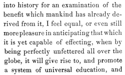 Text reads: into history for an examination of the benefit which
mankind has already derived from it, I feel equal, or even still more
pleasure in anticipating that which it is yet capable of effecting, when
by being perfectly unfettered all over the globe, it will give rise to,
and promote a system of universal education, and
