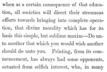 Text reads: when as a certain consequence of that education, all
societies will direct their strenuous efforts towards bringing into
complete operation, that divine morality which has for its basis this
simple, but sublime maxim—Do unto another that which you would wish
another should do unto you. Printing, from its commencement, has always
had some opponents, actuated from selfish interest, who, in many