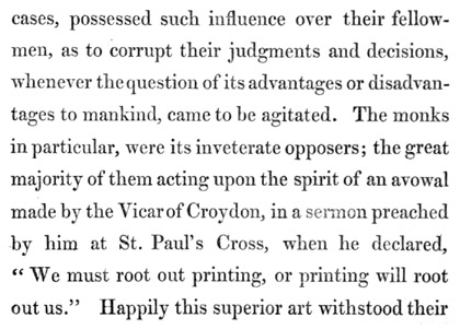 Text reads: cases, possessed such influence over their fellow-men, as
to corrupt their judgments and decisions, whenever the question of its
advantages or disadvantages to mankind, came to be agitated. The monks
in particular, were its inveterate opposers; the great majority of them
acting upon the spirit of an avowal made by the Vicar of Croydon, in a
sermon preached by him at St. Paul’s Cross, when he declared, “We must
root out printing, or printing will root out us.” Happily this superior
art withstood their