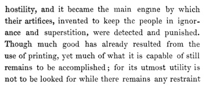 Text reads: hostility, and it became the main engine by which their
artifices, invented to keep the people in ignorance and superstition,
were detected and punished. Though much good has already resulted from
the use of printing, yet much of what it is capable of still remains to
be accomplished; for its utmost utility is not to be looked for while
there remains any restraint
