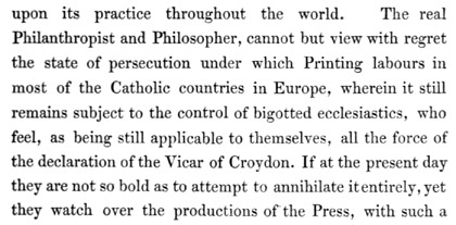 Text reads: upon its practice throughout the world. The real
Philanthropist and Philosopher, cannot but view with regret the state of
persecution under which Printing labours in most of the Catholic
countries in Europe, wherein it still remains subject to the control of
bigotted ecclesiastics, who feel, as being still applicable to
themselves, all the force of the declaration of the Vicar of Croydon. If
at the present day they are not so bold as to attempt to annihilate it
entirely, yet they watch over the productions of the Press, with such a