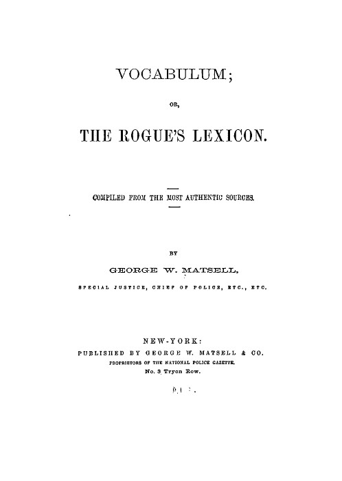 VOCABULUM;
OR,
THE ROGUE'S LEXICON.

COMPILED FROM THE MOST AUTHENTIC SOURCES.

BY
GEORGE W. MATSELL,
SPECIAL JUSTICE, CHIEF OF POLICE, ETC., ETC.

NEW-YORK:
PUBLISHED BY GEORGE W. MATSELL & CO.
PROPRIETORS OF THE NATIONAL POLICE GAZETTE.
No. 3 Tryon Row.