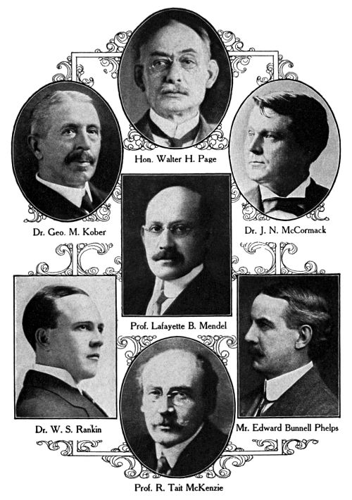 Hon. Walter H. Page,
Dr. Geo. M. Kober,
Dr. J. N. McCormack,
Prof. Lafayette B. Mendel,
Dr. W. S. Rankin,
Mr. Edward Bunnell Phelps,
Prof. R. Tait McKenzie