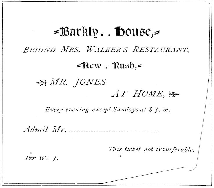 Barkly House, _BEHIND MRS. WALKERâS RESTAURANT_, New Rush, _MR. JONES AT HOME_, _Every evening except Sundays at 8 p. m._ _Admit Mr._ ______ _This ticket not transferable._ _Per W. J._