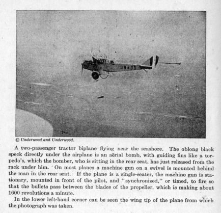 A two-passenger tractor biplane flying near the seashore.  The oblong black speck directly under the airplane is an aÃ«rial bomb, with guiding fins like a torpedo's, which the bomber, who is sitting in the rear seat, has just released from the rack under him. On most planes a machine gun on a swivel is mounted behind the man in the rear seat.  If the plane is a single-seater, the machine gun is stationary, mounted in front of the pilot, and "synchronized," or timed, to fire so that the bullets pass between the blades of the propeller, which is making about 1600 revolutions a minute.  In the lower left-hand corner can be seen the wing tip of the plane from which the photograph was taken.
