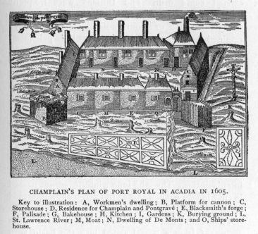 Champlain's plan of Port Royal in Acadia in 1605.  Key to illustration: A, Workmen's dwelling; B, Platform for cannon; C, Storehouse; D, Residence for Champlain and PontgravÃ©; E, Blacksmith's forge; F, Palisade; G, Bakehouse; H, Kitchen; I, Gardens; K, Burying ground; L, St. Lawrence River; M, Moat; N, Dwelling of De Monts; and O, Ships' storehouse.