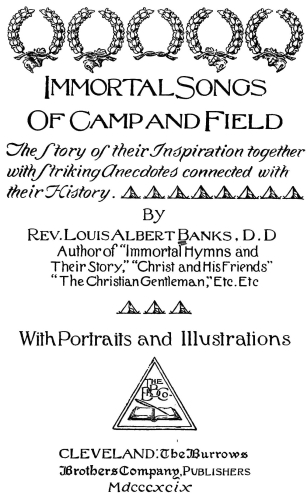 Immortal Songs
Of Camp and Field

The Story of their Inspiration together
with Striking Anecdotes connected with
their History.
By

Rev. Louis Albert Banks, D.D.
Author of Immortal Hymns and
Their Story, "Christ and His Friends"
"The Christian Gentleman," Etc. Etc.

With Portraits and Illustrations

CLEVELAND: The Burrows
Brothers Company, Publishers
Mdcccxcix