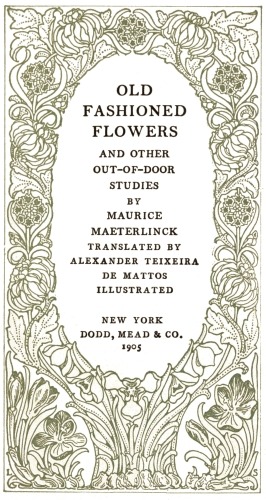 OLD
FASHIONED
FLOWERS

AND OTHER
OUT-OF-DOOR
STUDIES

BY

MAURICE
MAETERLINCK

TRANSLATED BY
ALEXANDER TEIXEIRA
DE MATTOS

ILLUSTRATED

NEW YORK
DODD, MEAD & CO.
1905