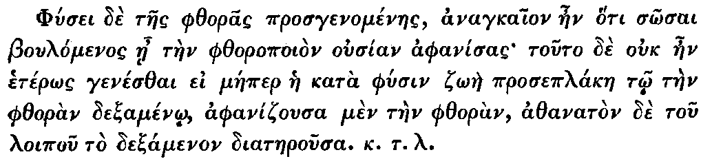 Greek: Phúsei dè taes phthoras prosgenoménaes, anagkaion aen hóti
  sôsai Boulómenos áe tàen phthoropoiòn ousían aphanísas touto dè ouk
  aen hetérôs genésthai ei máeper hae katà phúsin zôàe proseplákae tô
  tàen phthoràn dexaménô, aphanizousa mèn tàen phthoràn, athanatòn dè
  tou loipou tò dexamenon diataerousa. k.t.l.