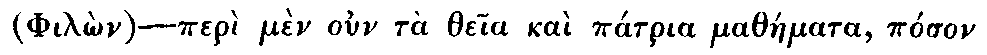 Greek: (Philôn)—perì mèn oun tà theia kaì pátria matháemata, póson
  te kaì paelíkon eisenáenektai pónon, érgô pasi daelos kaì perì tà
  philósopha dè kaì eleuthéria taes éxôthen paideías oiós tis aen, oudèn
  dei légein hóti kaì málista tàen katà Plátôna kaì Pythagóran ezaelôkôs
  agôgàen, diénegken ápantas toùs kath' heautòn, historeitai.