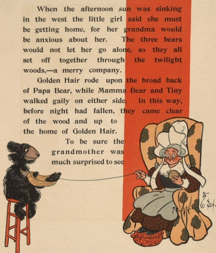 When the afternoon sun was sinking
in the west the little girl said she must
be getting home, for her grandma would
be anxious about her. The three bears
would not let her go alone, so they all
set off together through the twilight
woods,—a merry company.
Golden Hair rode upon the broad back
of Papa Bear, while Mamma Bear and Tiny
walked gaily on either side.
In this way, before night had fallen,
they came clear of the wood and up to
the home of Golden Hair.
To be sure the grandmother was much surprised to see