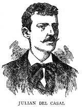 JULIAN DEL CASAL

During his brief life, from 1863 to October 21, 1891, Julian del Casal,
invalid and misanthrope though he was, made a brilliant record in the
world of letters, and gave to Cuban poetry its greatest modern impulse.
Most of his life was spent in penury, on the meagre earnings of a hack
journalist, but his memory is cherished as that of one of the foremost
men of letters of his time.