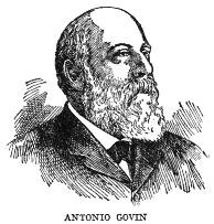 ANTONIO GOVIN

Antonio Govin, born at Matanzas in 1849 and deceased in Havana in 1914,
was a jurist, publicist, orator and patriot of distinction. He was
Professor of Administrative Law at the University of Havana, and was the
author of a number of volumes on law and on Colonial history. He was one
of the founders and strong advocates of the Autonomist party and a
member of the Autonomist cabinet.