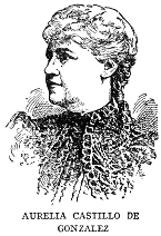 AURELIA CASTILLO DE GONZALEZ

Aurelia Castillo de Gonzalez, poet and essayist, was born in Camaguey in
1842, spent much time in European travel, and then settled in Havana.
She first attracted literary attention by her elegy on "El Lugareno" in
1866, and since that time has been an incessant contributor to Cuban
literature in verse and prose. She is the author of a fine study of the
Life and Works of Gertrudis Gomez de Avellaneda, of a volume of fables,
and a number of satires. Her complete works (to date) were published in
five volumes in 1913.
