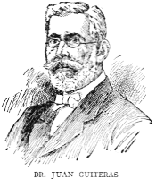 DR. JUAN GUITERAS

One of the foremost physicians and scientists of Cuba, Dr. Juan Guiteras
is the son of the distinguished educator Eusebio Guiteras, and was born
at Matanzas on January 4, 1852. He collaborated with Dr. Carlos J.
Finlay in the discovery and demonstration of the transmission of yellow
fever by mosquitoes, and contributed much to the eradication of that and
other pestilences from Cuba. Under President Menocal's administration he
was made Director of Sanitation. He was a delegate to the second
Pan-American Scientific Congress at Washington in 1916.